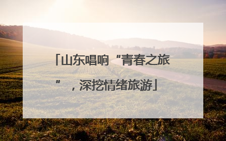 山东唱响“青春之旅”，深挖情绪旅游