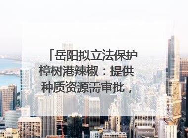 岳阳拟立法保护樟树港辣椒：提供种质资源需审批，违规最高罚5万