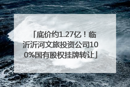 底价约1.27亿！临沂沂河文旅投资公司100%国有股权挂牌转让