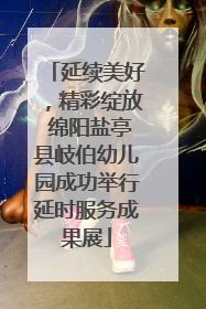 延续美好，精彩绽放 绵阳盐亭县岐伯幼儿园成功举行延时服务成果展