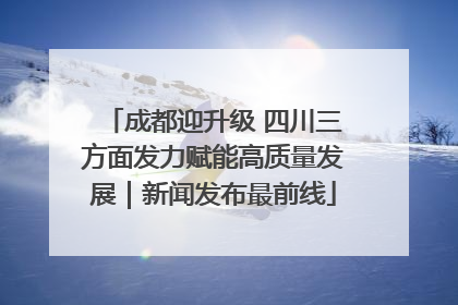 成都迎升级 四川三方面发力赋能高质量发展｜新闻发布最前线