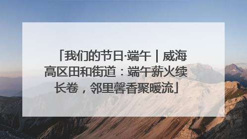 我们的节日·端午｜威海高区田和街道：端午薪火续长卷，邻里馨香聚暖流