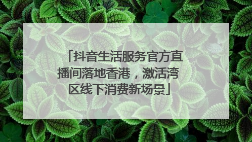 抖音生活服务官方直播间落地香港，激活湾区线下消费新场景