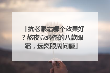 抗老眼霜哪个效果好？熬夜党必备的八款眼霜，远离眼周问题