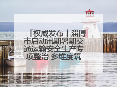 权威发布丨淄博市启动汛期暑期交通运输安全生产专项整治 多维度筑牢安全防线