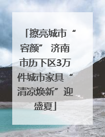 擦亮城市“容颜” 济南市历下区3万件城市家具“清凉焕新”迎盛夏