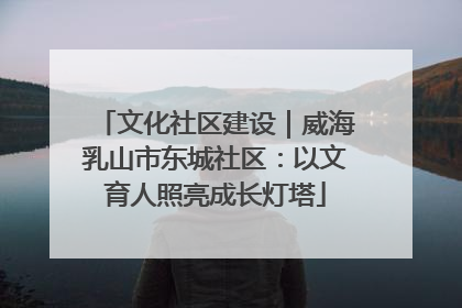 文化社区建设｜威海乳山市东城社区：以文育人照亮成长灯塔