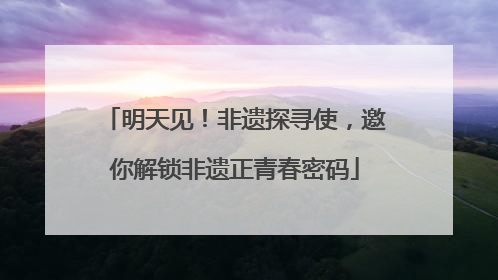 明天见！非遗探寻使，邀你解锁非遗正青春密码