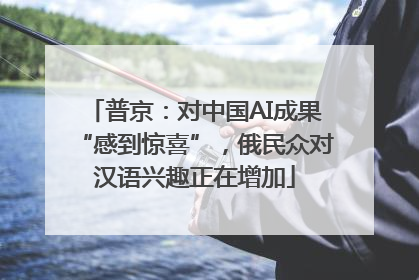 普京：对中国AI成果“感到惊喜”，俄民众对汉语兴趣正在增加