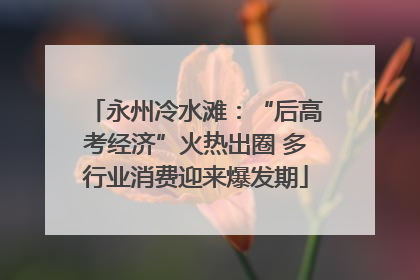 永州冷水滩：“后高考经济”火热出圈 多行业消费迎来爆发期