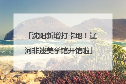 沈阳新增打卡地！辽河非遗美学馆开馆啦