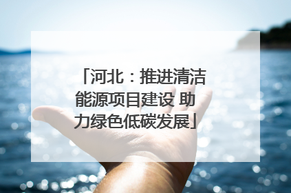 河北：推进清洁能源项目建设 助力绿色低碳发展