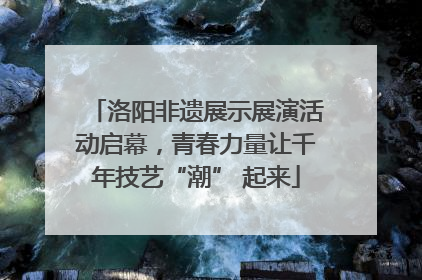 洛阳非遗展示展演活动启幕，青春力量让千年技艺“潮” 起来