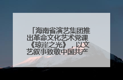 海南省演艺集团推出革命文化艺术党课《琼崖之光》，以文艺叙事致敬中国共产党成立104周年