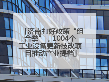 济南打好政策“组合拳”，1004个工业设备更新技改项目推动产业提档