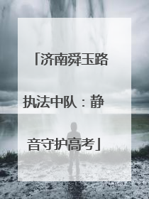 济南舜玉路执法中队：静音守护高考