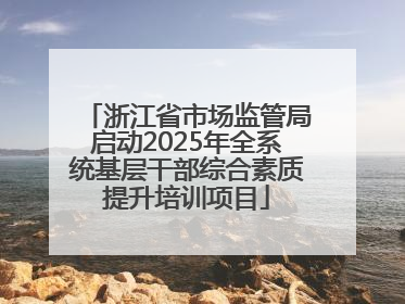 浙江省市场监管局启动2025年全系统基层干部综合素质提升培训项目