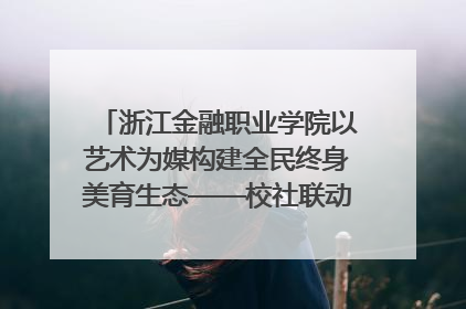 浙江金融职业学院以艺术为媒构建全民终身美育生态——校社联动共谱美育新篇章