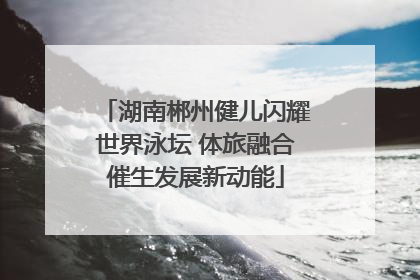 湖南郴州健儿闪耀世界泳坛 体旅融合催生发展新动能