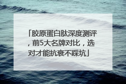 胶原蛋白肽深度测评，前5大名牌对比，选对才能抗衰不踩坑