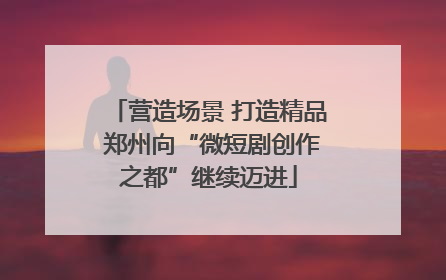 营造场景 打造精品 郑州向“微短剧创作之都”继续迈进