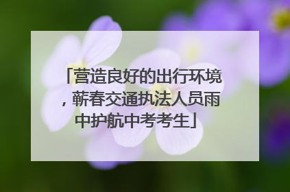 营造良好的出行环境，蕲春交通执法人员雨中护航中考考生
