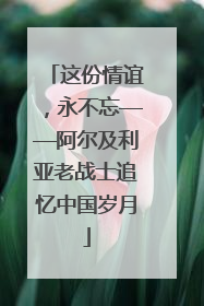 这份情谊，永不忘——阿尔及利亚老战士追忆中国岁月