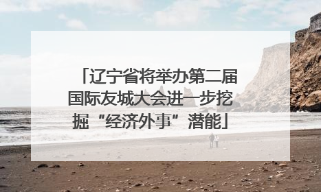 辽宁省将举办第二届国际友城大会进一步挖掘“经济外事”潜能