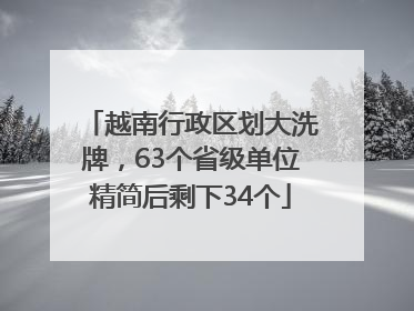 越南行政区划大洗牌，63个省级单位精简后剩下34个