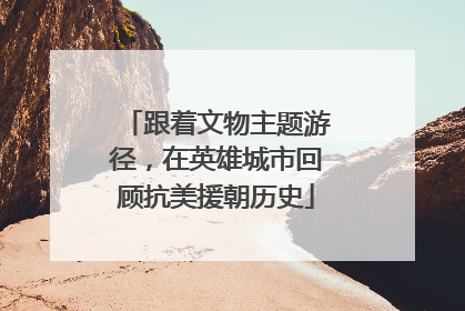 跟着文物主题游径，在英雄城市回顾抗美援朝历史