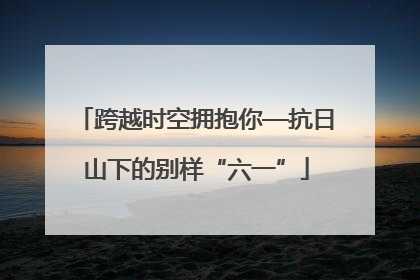 跨越时空拥抱你—抗日山下的别样“六一”