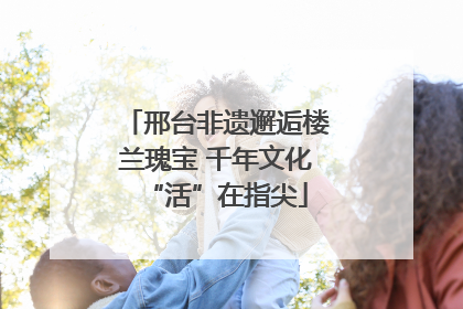 邢台非遗邂逅楼兰瑰宝 千年文化“活”在指尖