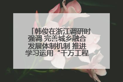 韩俊在浙江调研时强调 完善城乡融合发展体制机制 推进学习运用“千万工程”经验走深走实