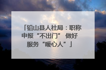 铅山县人社局：职称申报“不出门” 做好服务“暖心人”