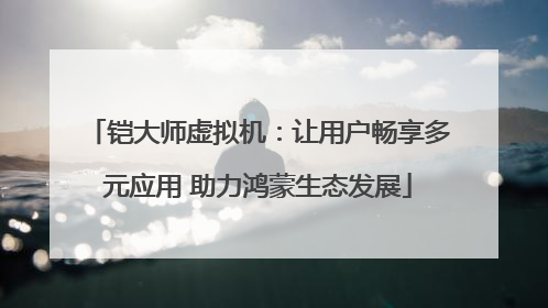 铠大师虚拟机：让用户畅享多元应用 助力鸿蒙生态发展