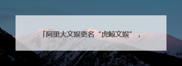 阿里大文娱更名“虎鲸文娱”，旗下阿里影业更名为大麦娱乐