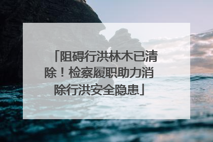 阻碍行洪林木已清除！检察履职助力消除行洪安全隐患