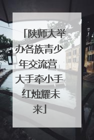陕师大举办各族青少年交流营 大手牵小手 红烛耀未来