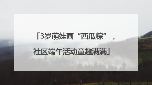 3岁萌娃画“西瓜粽”，社区端午活动童趣满满