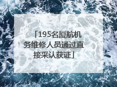 195名厦航机务维修人员通过直接采认获证
