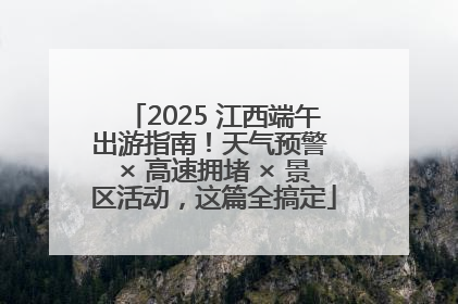 2025 江西端午出游指南！天气预警 × 高速拥堵 × 景区活动，这篇全搞定