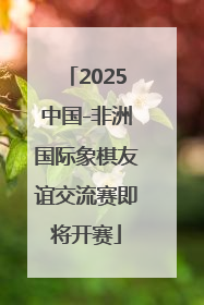 2025中国-非洲国际象棋友谊交流赛即将开赛