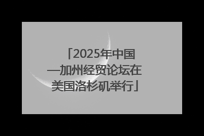 2025年中国—加州经贸论坛在美国洛杉矶举行