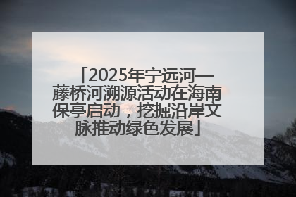 2025年宁远河—藤桥河溯源活动在海南保亭启动，挖掘沿岸文脉推动绿色发展
