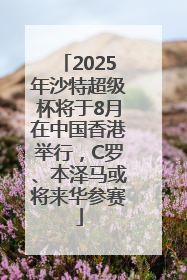 2025年沙特超级杯将于8月在中国香港举行，C罗、本泽马或将来华参赛
