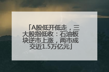 A股低开低走，三大股指低收：石油板块逆市上涨，两市成交近1.5万亿元