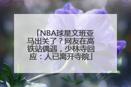 NBA球星文班亚马出关了？网友在高铁站偶遇，少林寺回应：人已离开寺院